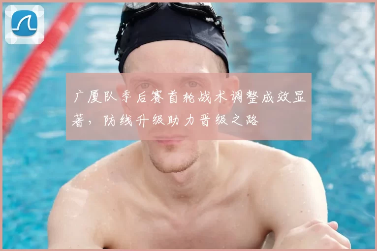 广厦队季后赛首轮战术调整成效显著，防线升级助力晋级之路