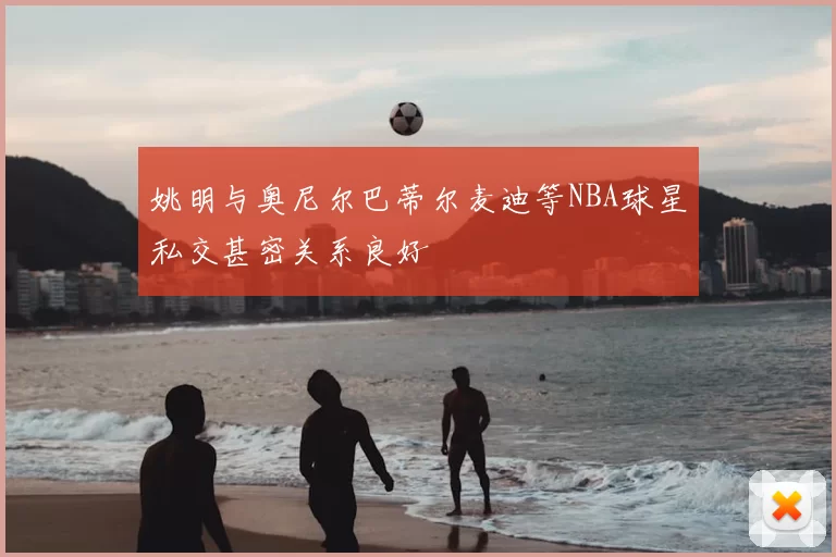 姚明与奥尼尔巴蒂尔麦迪等NBA球星私交甚密关系良好