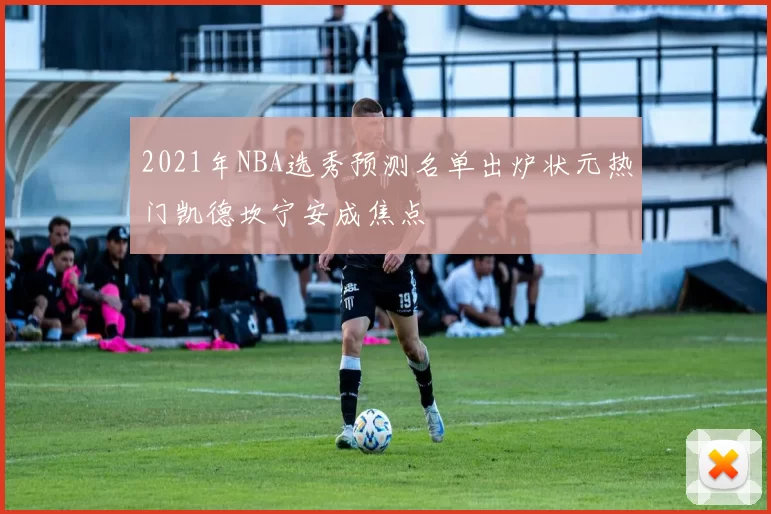 2021年NBA选秀预测名单出炉状元热门凯德坎宁安成焦点