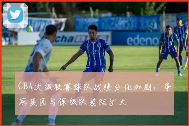 CBA次级联赛球队战绩分化加剧，争冠集团与保级队差距扩大