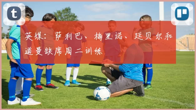 英媒:萨利巴、梅里诺、廷贝尔和道曼缺席周二训练