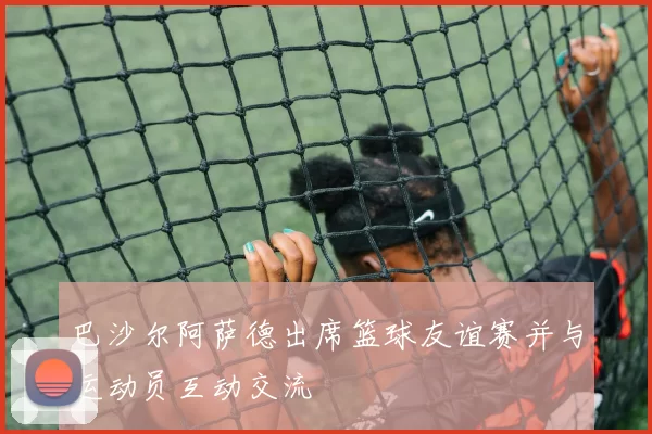 巴沙尔阿萨德出席篮球友谊赛并与运动员互动交流