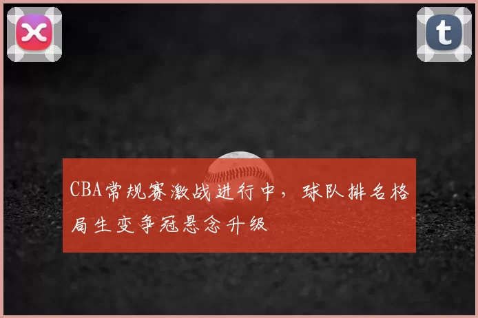 CBA常规赛激战进行中，球队排名格局生变争冠悬念升级