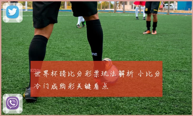 世界杯猜比分彩票玩法解析 小比分冷门成购彩关键看点