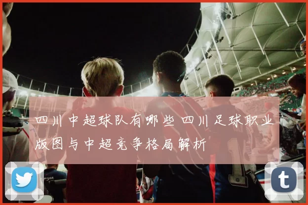 四川中超球队有哪些 四川足球职业版图与中超竞争格局解析