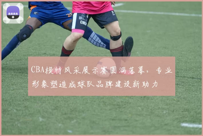 CBA模特风采展示赛圆满落幕，专业形象塑造成球队品牌建设新助力