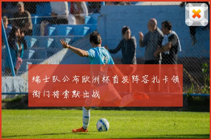 瑞士队公布欧洲杯首发阵容扎卡领衔门将索默出战