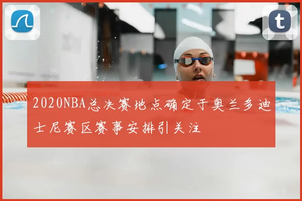 2020NBA总决赛地点确定于奥兰多迪士尼赛区赛事安排引关注