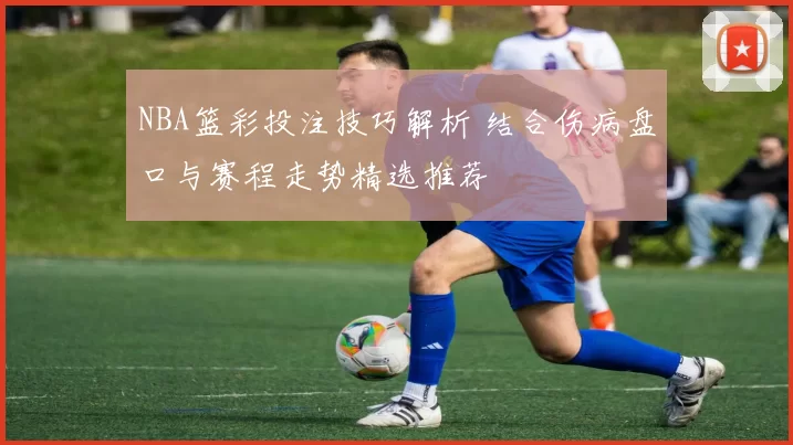 NBA篮彩投注技巧解析 结合伤病盘口与赛程走势精选推荐