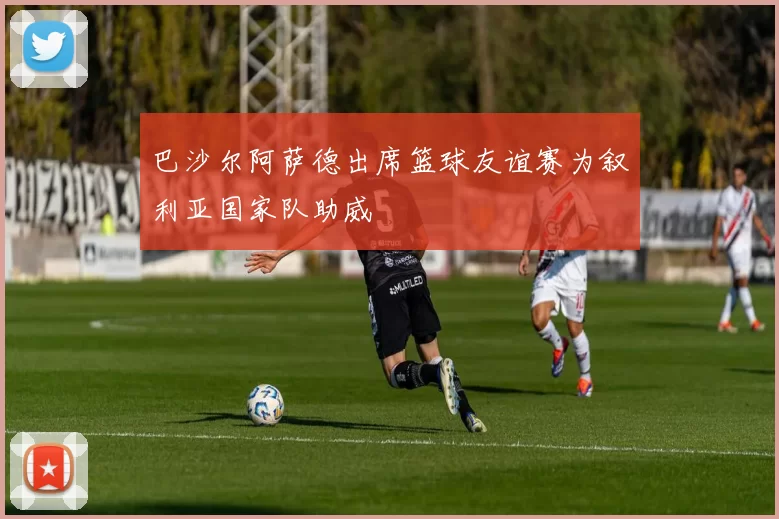 巴沙尔阿萨德出席篮球友谊赛为叙利亚国家队助威
