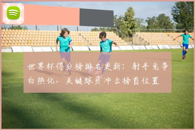 世界杯得分榜排名更新：射手竞争白热化，关键球员冲击榜首位置