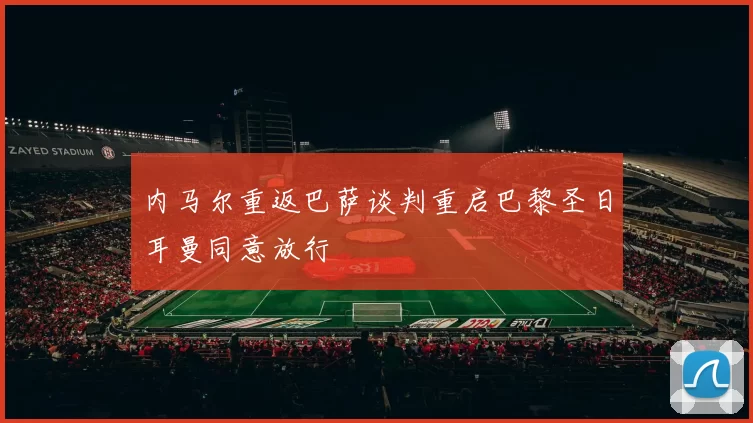 内马尔重返巴萨谈判重启巴黎圣日耳曼同意放行