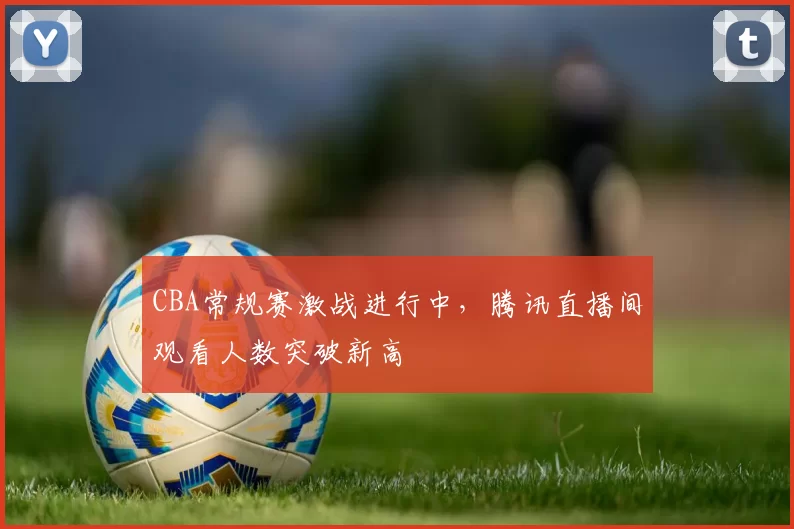 CBA常规赛激战进行中，腾讯直播间观看人数突破新高