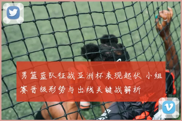 男篮蓝队征战亚洲杯表现起伏 小组赛晋级形势与出线关键战解析