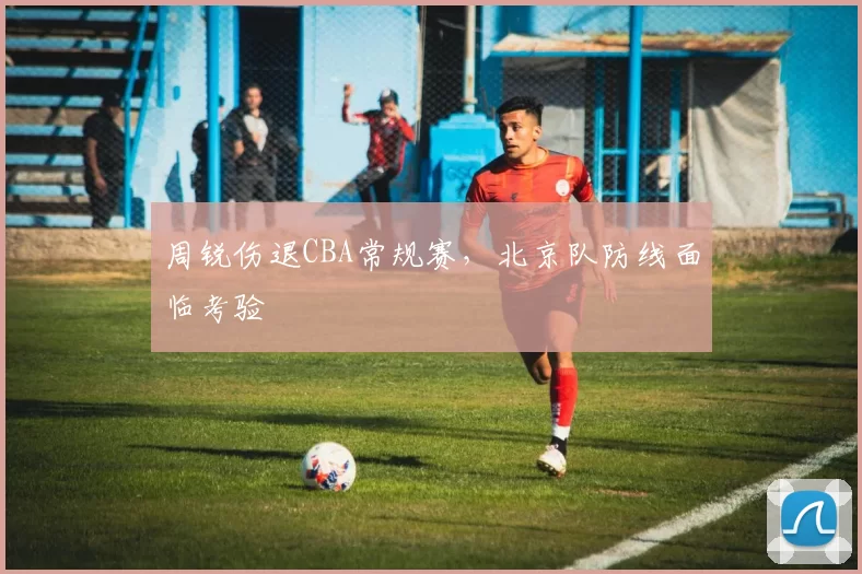 周锐伤退CBA常规赛，北京队防线面临考验