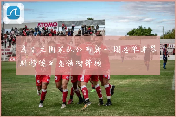 乌克兰国家队公布新一期名单津琴科穆德里克领衔锋线