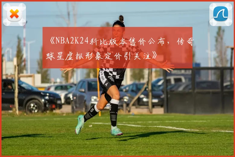 《NBA2K24科比版本售价公布,传奇球星虚拟形象定价引关注》