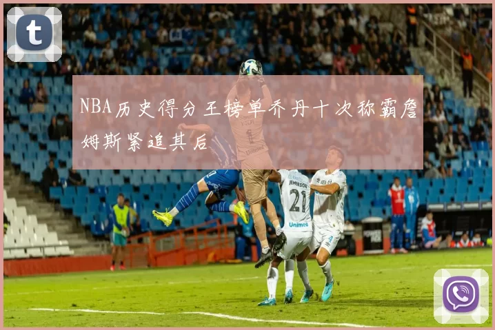 NBA历史得分王榜单乔丹十次称霸詹姆斯紧追其后