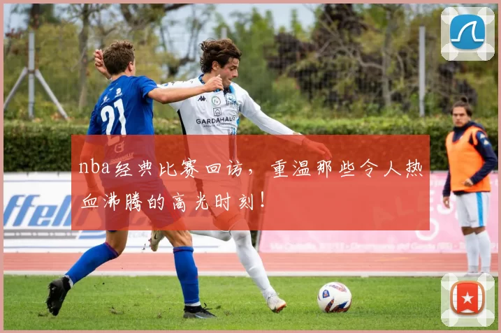 nba经典比赛回访，重温那些令人热血沸腾的高光时刻！