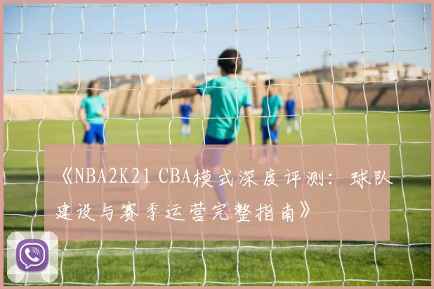 《NBA2K21 CBA模式深度评测：球队建设与赛季运营完整指南》