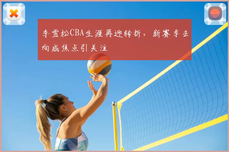 李雪松CBA生涯再迎转折,新赛季去向成焦点引关注