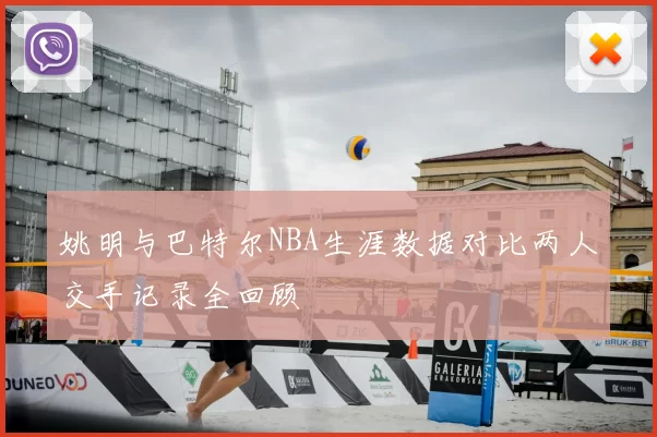 姚明与巴特尔NBA生涯数据对比两人交手记录全回顾