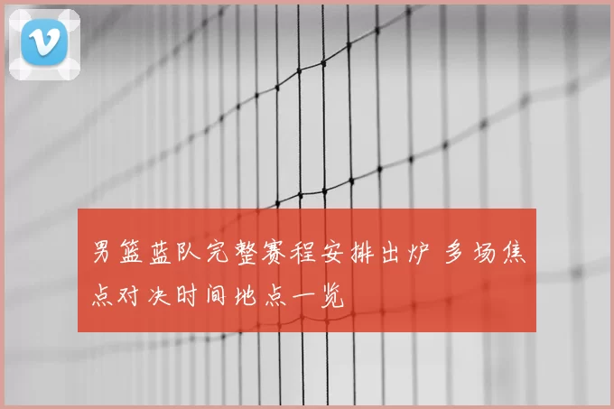 男篮蓝队完整赛程安排出炉 多场焦点对决时间地点一览