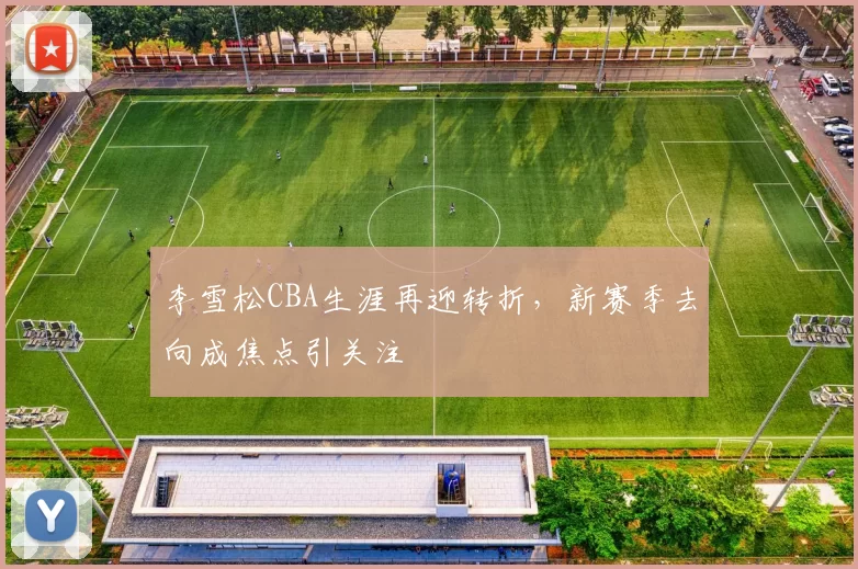 李雪松CBA生涯再迎转折，新赛季去向成焦点引关注