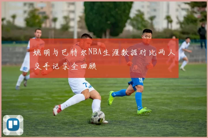 姚明与巴特尔NBA生涯数据对比两人交手记录全回顾