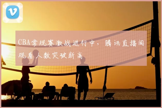 CBA常规赛激战进行中,腾讯直播间观看人数突破新高