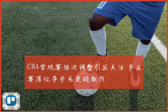CBA常规赛场次调整引发关注 季后赛席位争夺或更趋激烈