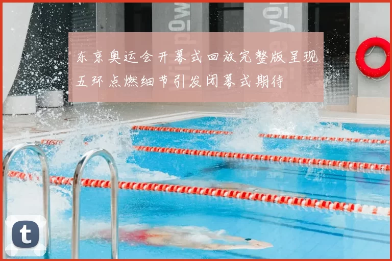 东京奥运会开幕式回放完整版呈现五环点燃细节引发闭幕式期待