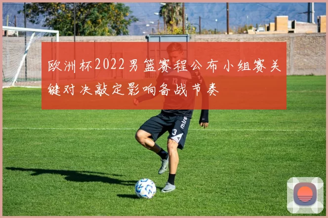 欧洲杯2022男篮赛程公布小组赛关键对决敲定影响备战节奏