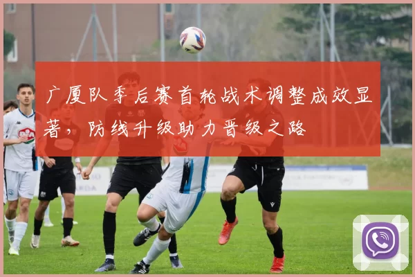广厦队季后赛首轮战术调整成效显著，防线升级助力晋级之路