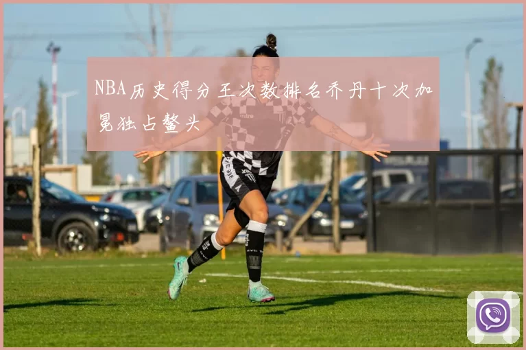 NBA历史得分王次数排名乔丹十次加冕独占鳌头