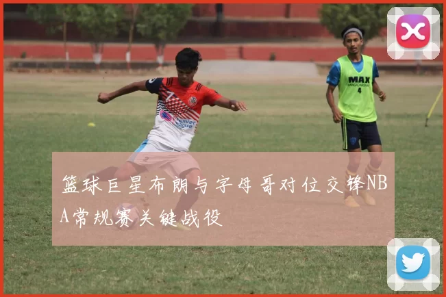 篮球巨星布朗与字母哥对位交锋NBA常规赛关键战役