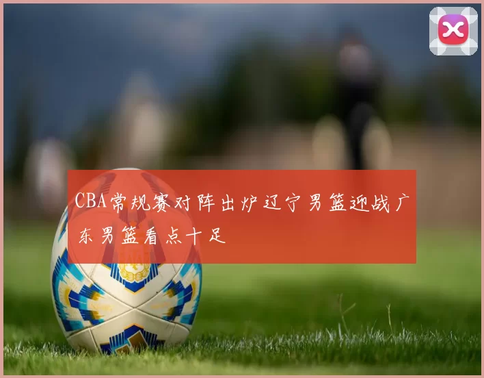 CBA常规赛对阵出炉辽宁男篮迎战广东男篮看点十足