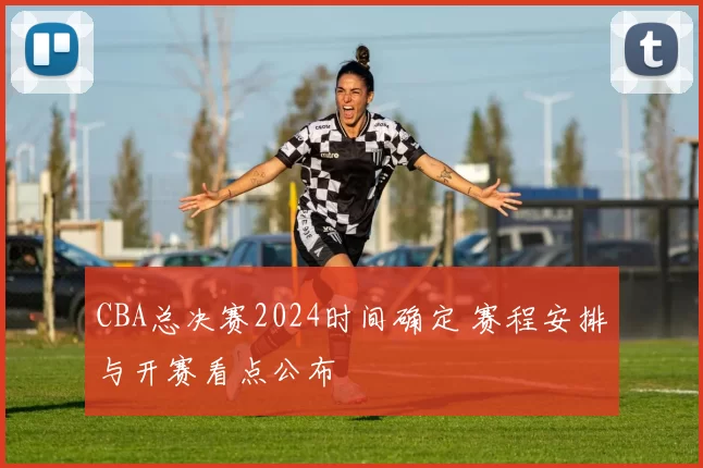 CBA总决赛2024时间确定 赛程安排与开赛看点公布