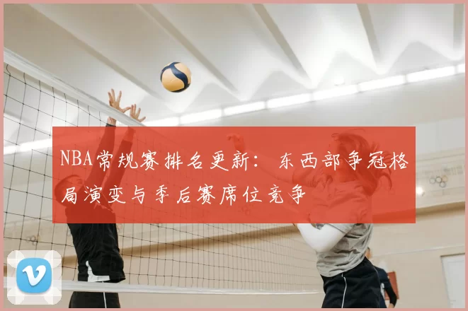 NBA常规赛排名更新：东西部争冠格局演变与季后赛席位竞争