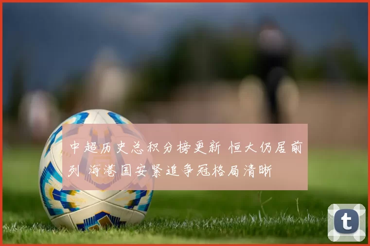 中超历史总积分榜更新 恒大仍居前列 海港国安紧追争冠格局清晰