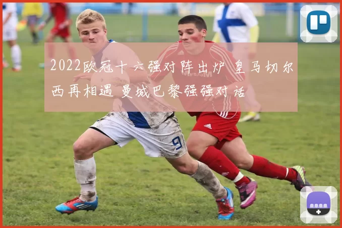 2022欧冠十六强对阵出炉 皇马切尔西再相遇 曼城巴黎强强对话