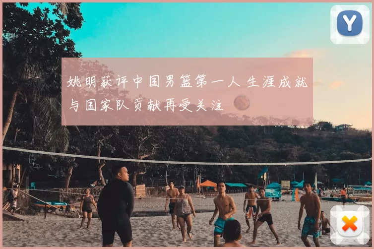 姚明获评中国男篮第一人 生涯成就与国家队贡献再受关注