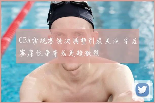 CBA常规赛场次调整引发关注 季后赛席位争夺或更趋激烈