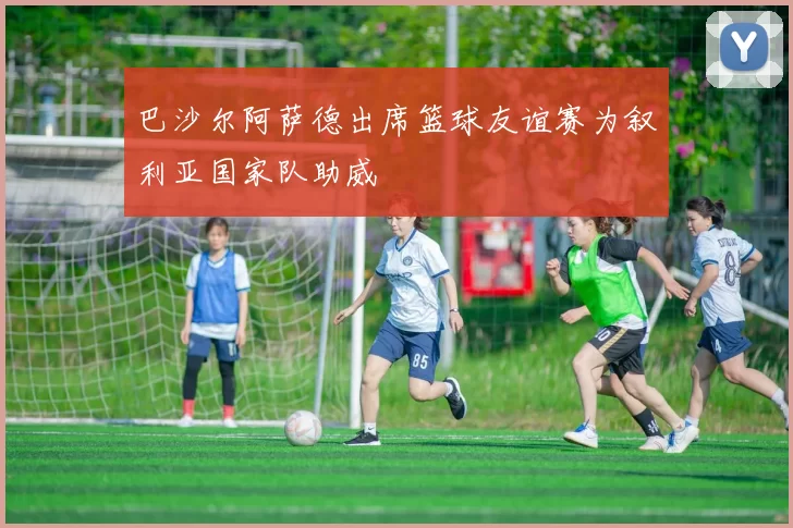 巴沙尔阿萨德出席篮球友谊赛为叙利亚国家队助威