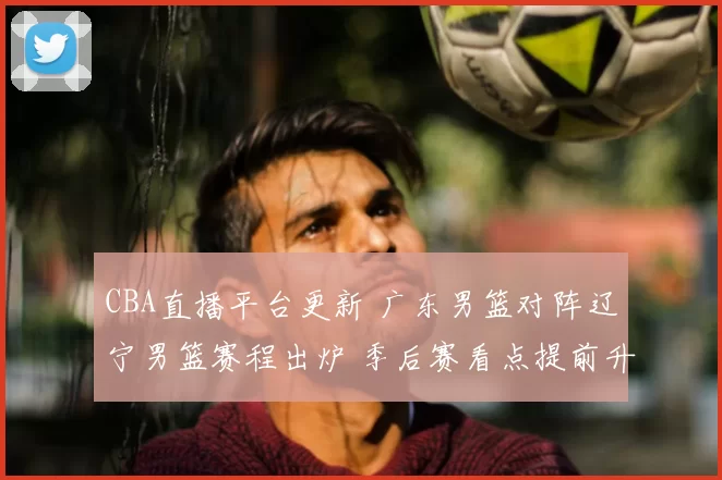 CBA直播平台更新 广东男篮对阵辽宁男篮赛程出炉 季后赛看点提前升温