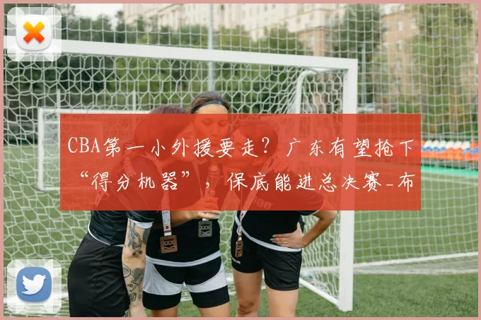 CBA第一小外援要走?广东有望抢下“得分机器”,保底能进总决赛_布朗_孙铭徽_广厦