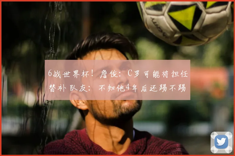 6战世界杯！詹俊：C罗可能将担任替补 队友：不知他4年后还踢不踢