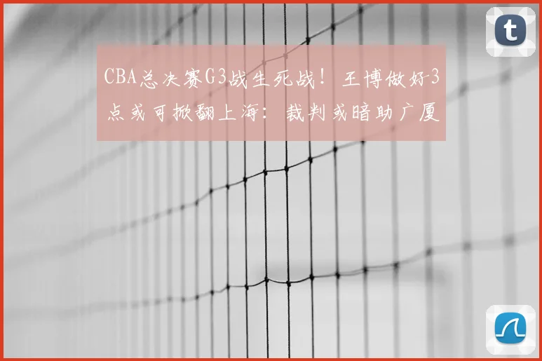 CBA总决赛G3战生死战！王博做好3点或可掀翻上海：裁判或暗助广厦
