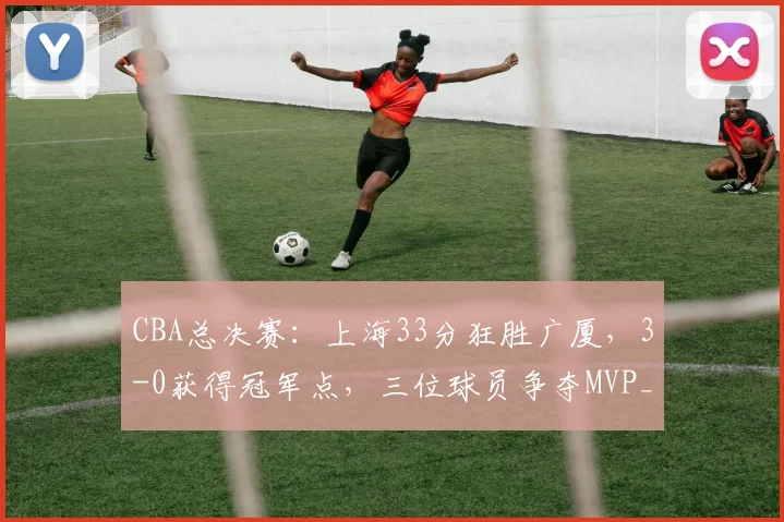 CBA总决赛：上海33分狂胜广厦，3-0获得冠军点，三位球员争夺MVP_进攻_比赛_古德温