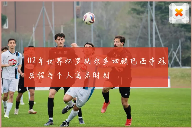 02年世界杯罗纳尔多回顾巴西夺冠历程与个人高光时刻